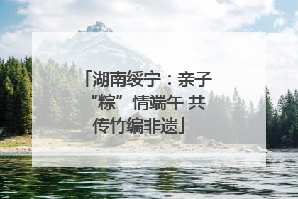 湖南绥宁：亲子“粽”情端午 共传竹编非遗